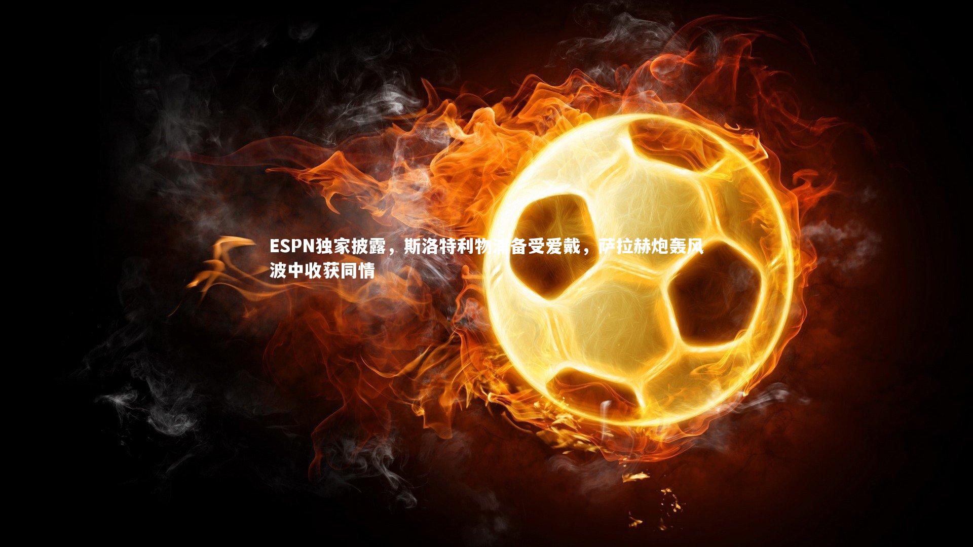 金年会官网_ESPN独家披露，斯洛特利物浦备受爱戴，萨拉赫炮轰风波中收获同情