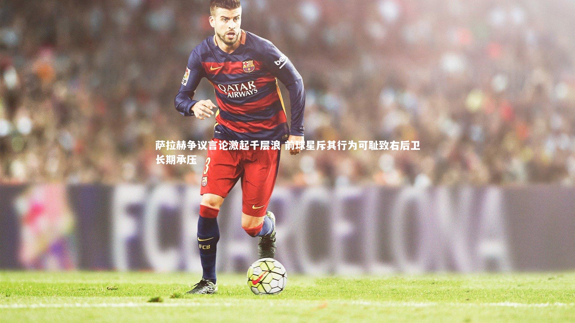 金年会官网|萨拉赫争议言论激起千层浪 前球星斥其行为可耻致右后卫长期承压